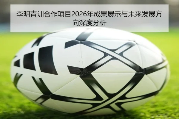 李明青训合作项目2026年成果展示与未来发展方向深度分析