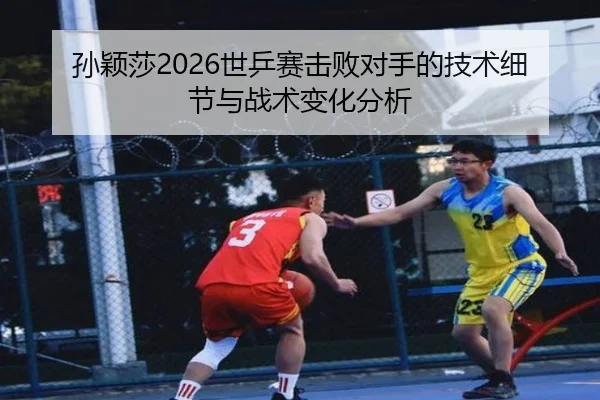 孙颖莎2026世乒赛击败对手的技术细节与战术变化分析