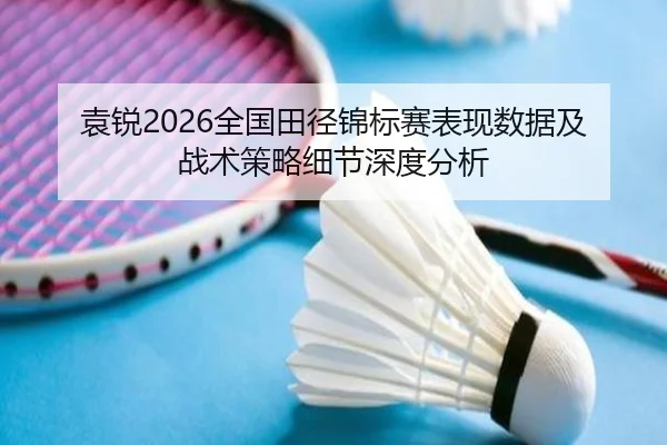 袁锐2026全国田径锦标赛表现数据及战术策略细节深度分析