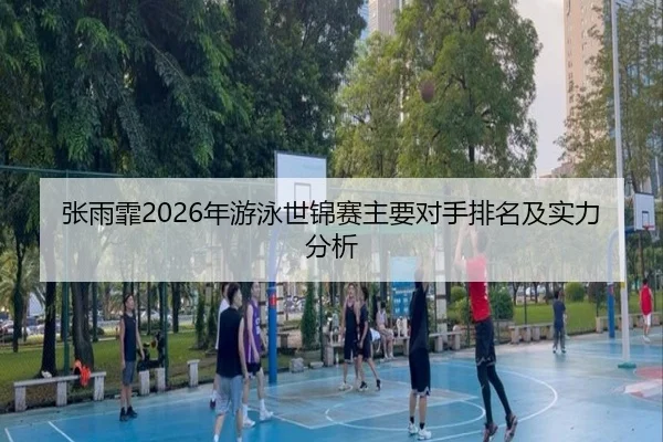 张雨霏2026年游泳世锦赛主要对手排名及实力分析